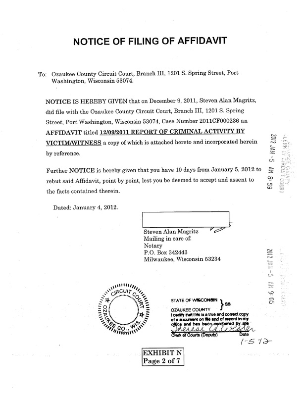 OzaukeeMOB.org, NOTICE OF FILING OF AFFIDAVIT:  To:   Ozaukee County Circuit Court, Branch III, 1201 S. Spring Street, Port Washington, Wisconsin 53074.  NOTICE IS HEREBY GIVEN that on December 9, 2011, Steven Alan Magritz, did file with the Ozaukee County Circuit Court, Branch III, 1201 S. Spring Street, Port Washington, Wisconsin 53074, Case Number 2011CF000236 an AFFIDAVIT titled 12/09/2011 REPORT OF CRIMINAL ACTIVITY BY VICTIM/WITNESS a copy of which is attached hereto and incorporated herein by reference.  Further NOTICE is hereby given that you have 10 days from January 5, 2012 to rebut said Affidavit, point by point, lest you be deemed to accept and assent to the facts contained therein.  Dated: January 4, 2012. Steven Alan Magritz,  Mailing in care of:  Notary, P.O. Box 342443, Milwaukee, Wisconsin 53234